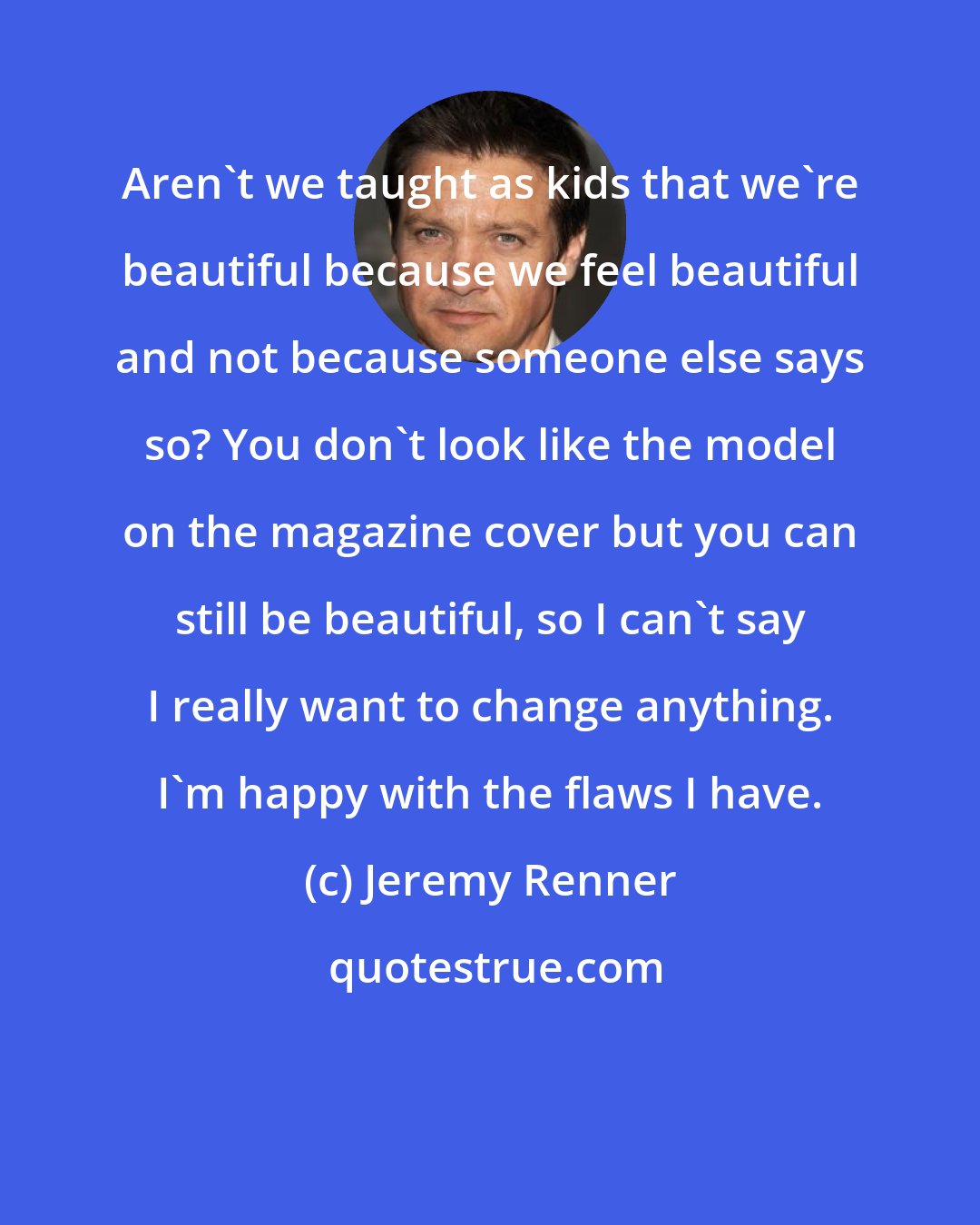 Jeremy Renner: Aren't we taught as kids that we're beautiful because we feel beautiful and not because someone else says so? You don't look like the model on the magazine cover but you can still be beautiful, so I can't say I really want to change anything. I'm happy with the flaws I have.