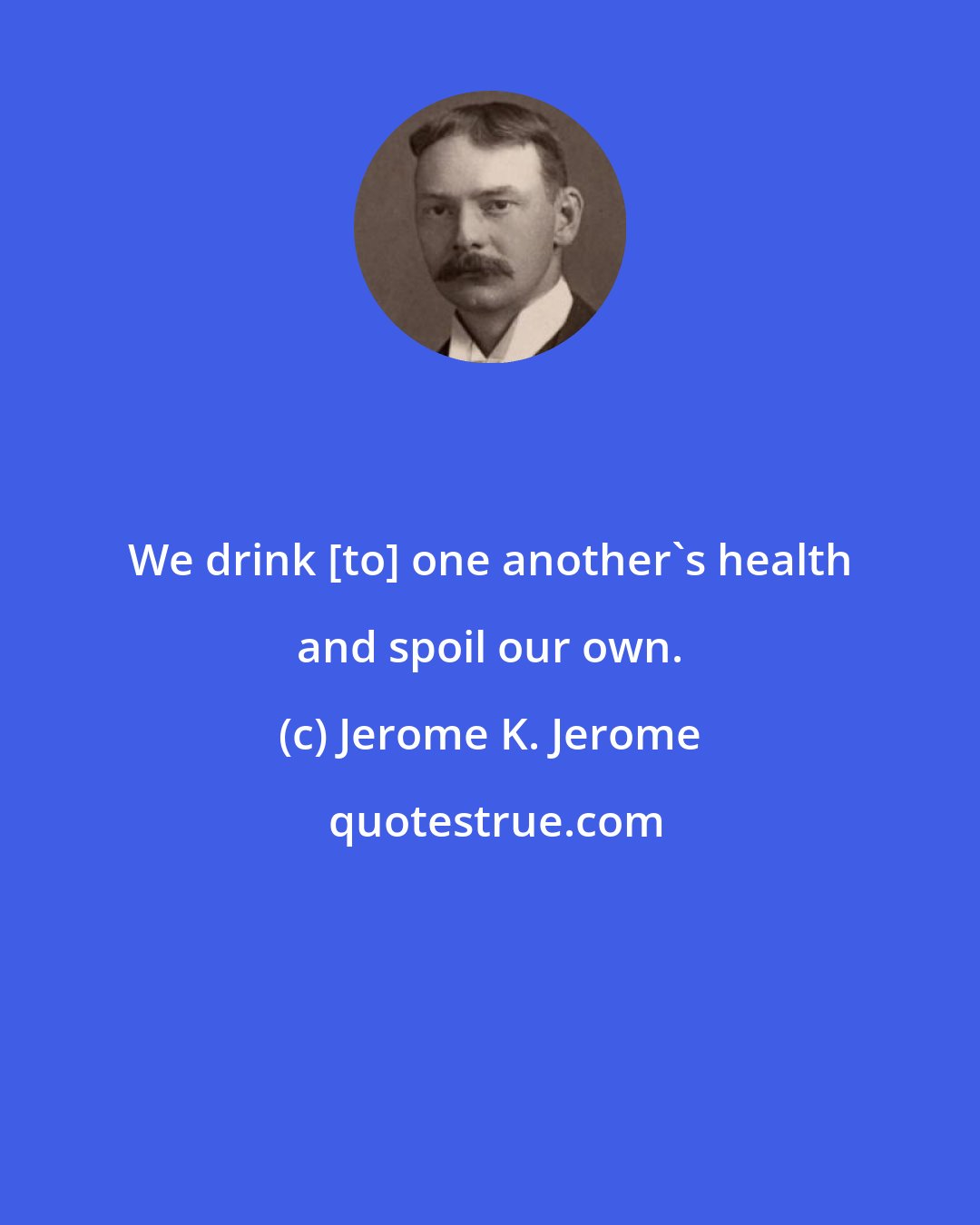 Jerome K. Jerome: We drink [to] one another's health and spoil our own.
