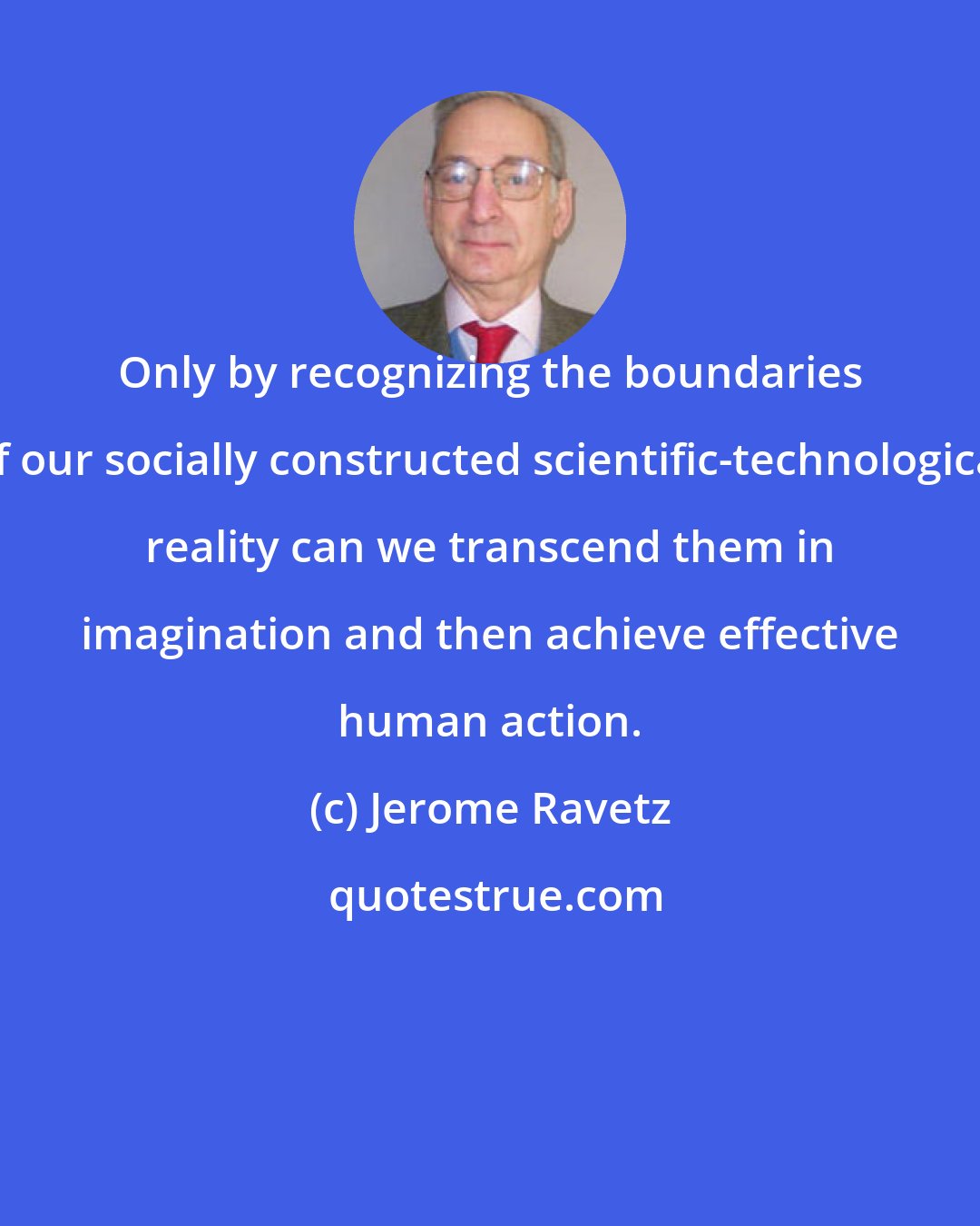 Jerome Ravetz: Only by recognizing the boundaries of our socially constructed scientific-technological reality can we transcend them in imagination and then achieve effective human action.