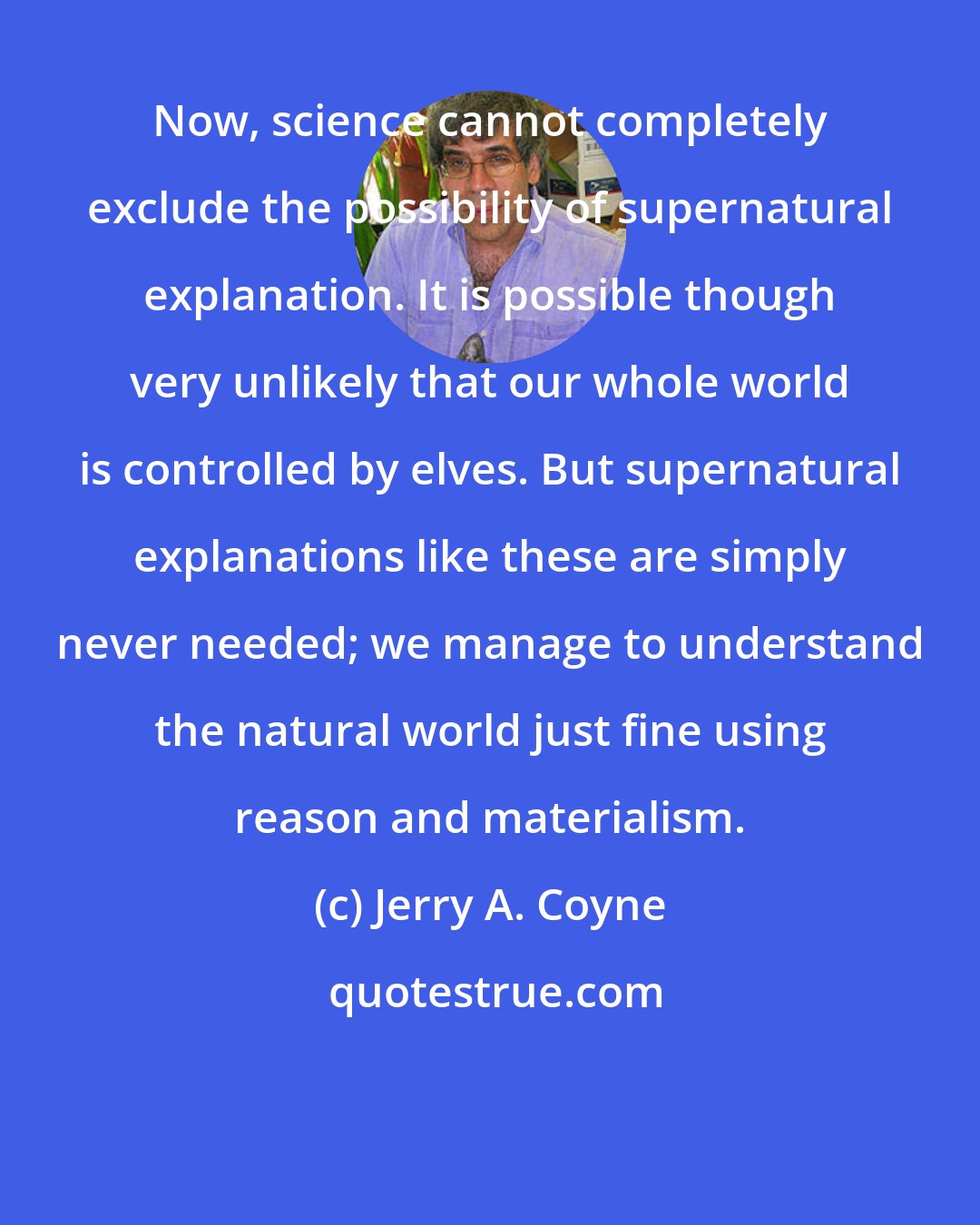 Jerry A. Coyne: Now, science cannot completely exclude the possibility of supernatural explanation. It is possible though very unlikely that our whole world is controlled by elves. But supernatural explanations like these are simply never needed; we manage to understand the natural world just fine using reason and materialism.