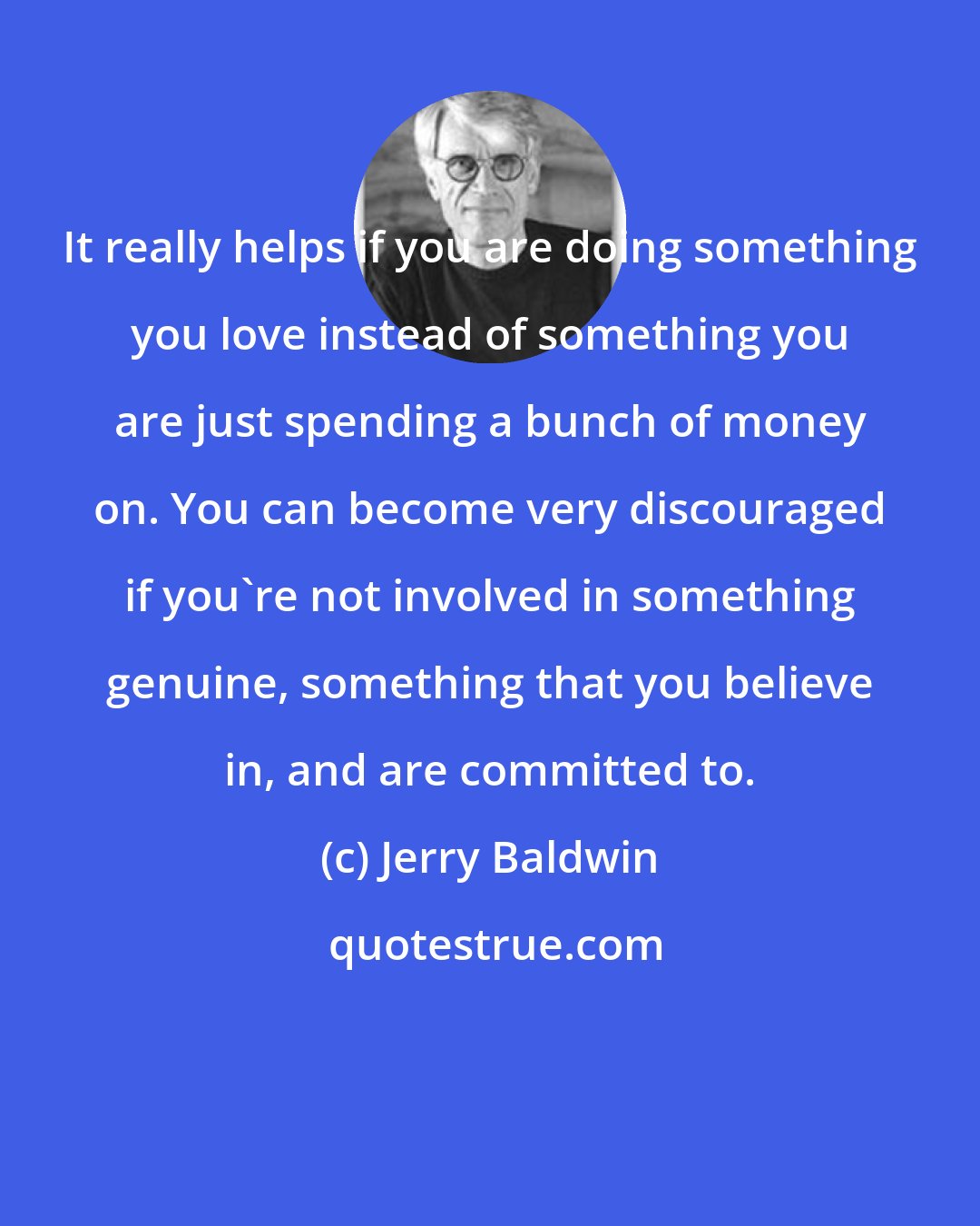 Jerry Baldwin: It really helps if you are doing something you love instead of something you are just spending a bunch of money on. You can become very discouraged if you're not involved in something genuine, something that you believe in, and are committed to.