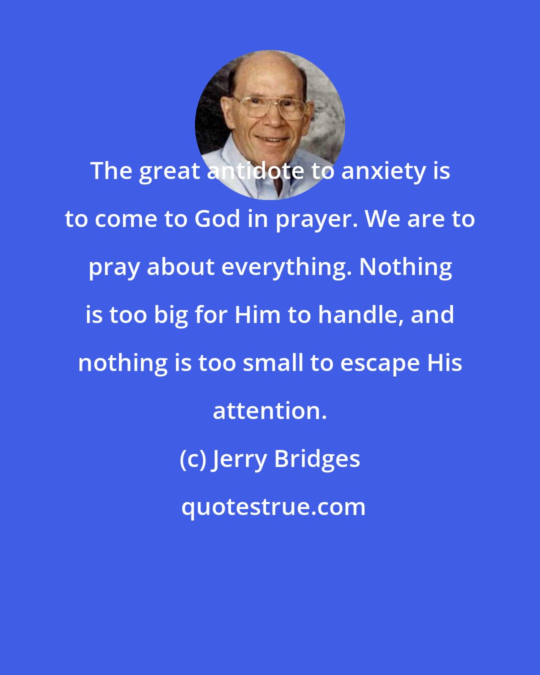 Jerry Bridges: The great antidote to anxiety is to come to God in prayer. We are to pray about everything. Nothing is too big for Him to handle, and nothing is too small to escape His attention.