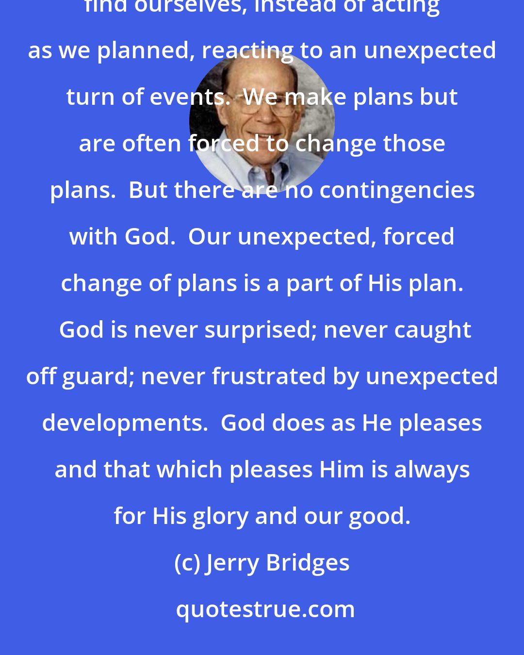 Jerry Bridges: From our limited vantage point, our lives are marked by an endless series of contingencies.  We frequently find ourselves, instead of acting as we planned, reacting to an unexpected turn of events.  We make plans but are often forced to change those plans.  But there are no contingencies with God.  Our unexpected, forced change of plans is a part of His plan.  God is never surprised; never caught off guard; never frustrated by unexpected developments.  God does as He pleases and that which pleases Him is always for His glory and our good.