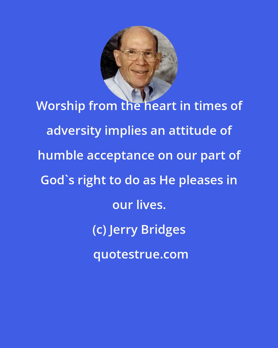Jerry Bridges: Worship from the heart in times of adversity implies an attitude of humble acceptance on our part of God's right to do as He pleases in our lives.