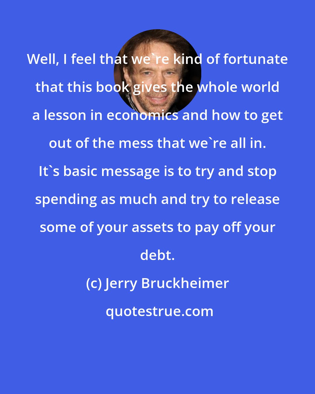 Jerry Bruckheimer: Well, I feel that we're kind of fortunate that this book gives the whole world a lesson in economics and how to get out of the mess that we're all in. It's basic message is to try and stop spending as much and try to release some of your assets to pay off your debt.