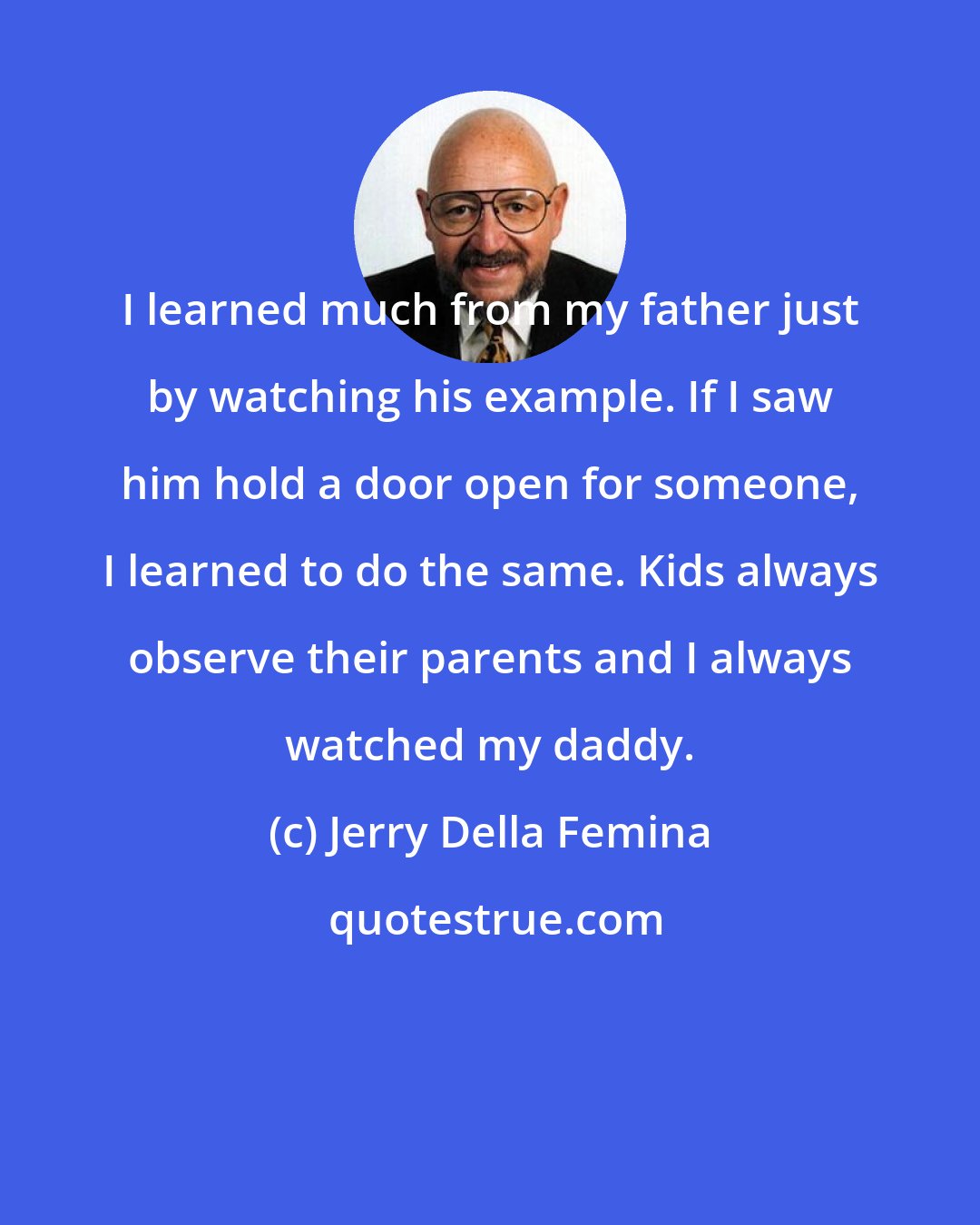 Jerry Della Femina: I learned much from my father just by watching his example. If I saw him hold a door open for someone, I learned to do the same. Kids always observe their parents and I always watched my daddy.