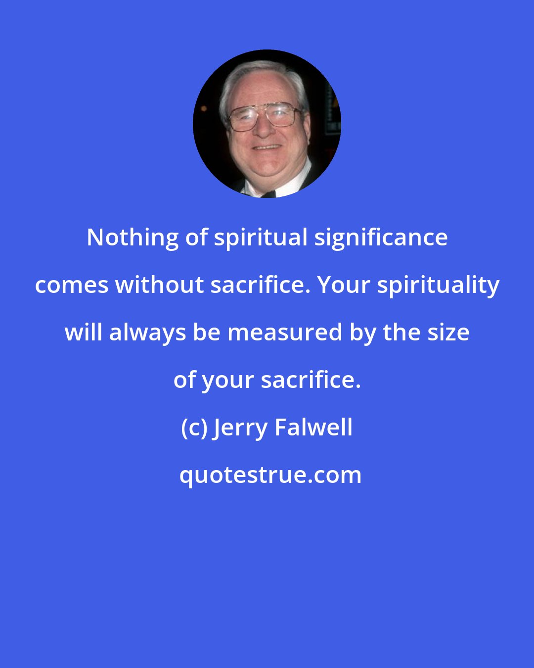 Jerry Falwell: Nothing of spiritual significance comes without sacrifice. Your spirituality will always be measured by the size of your sacrifice.