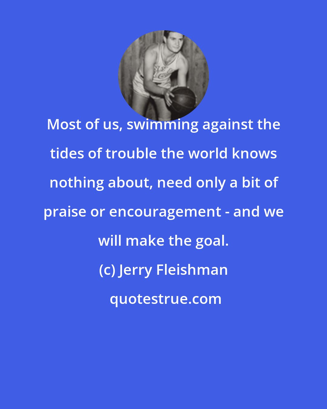 Jerry Fleishman: Most of us, swimming against the tides of trouble the world knows nothing about, need only a bit of praise or encouragement - and we will make the goal.