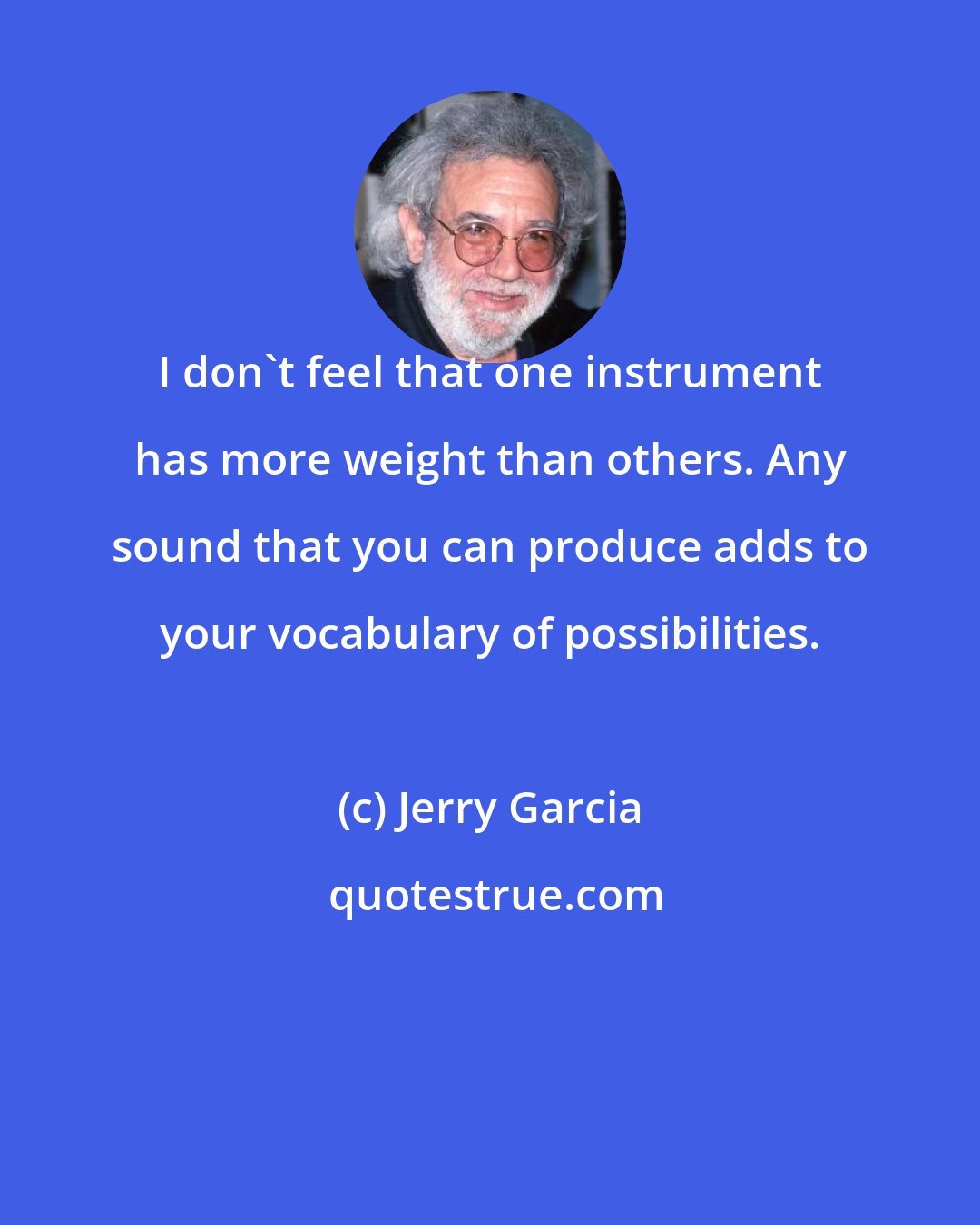 Jerry Garcia: I don't feel that one instrument has more weight than others. Any sound that you can produce adds to your vocabulary of possibilities.