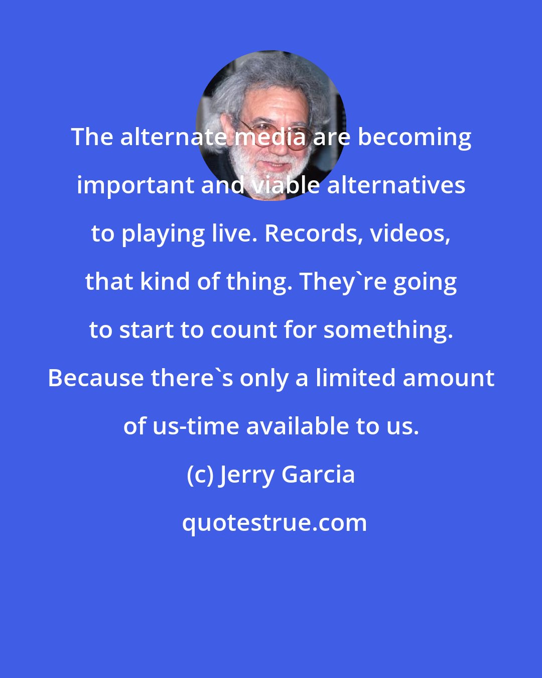 Jerry Garcia: The alternate media are becoming important and viable alternatives to playing live. Records, videos, that kind of thing. They're going to start to count for something. Because there's only a limited amount of us-time available to us.