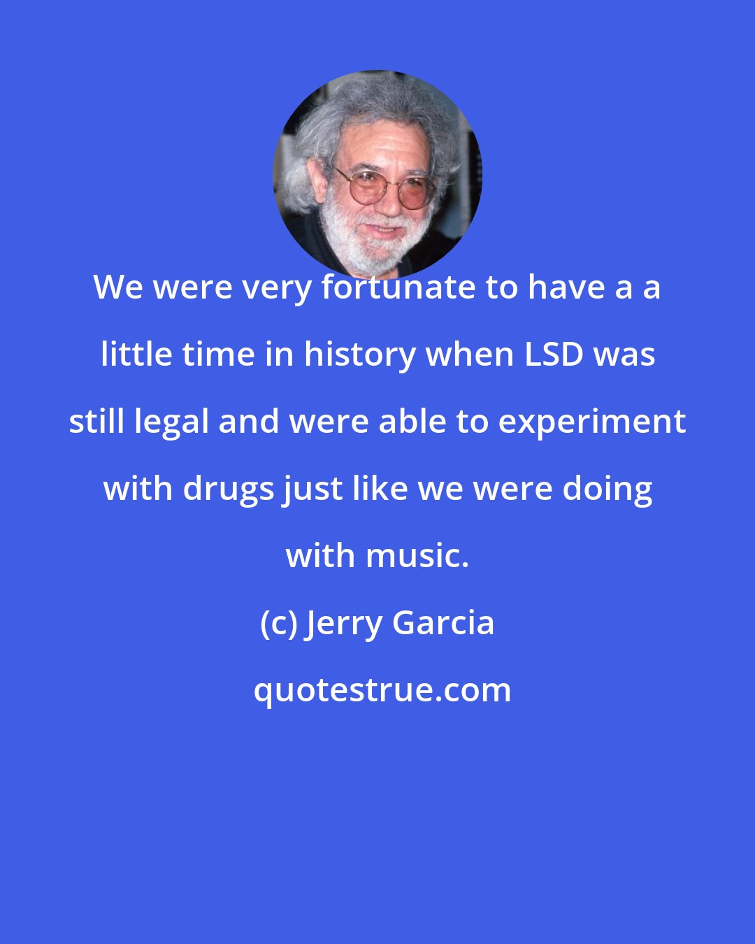 Jerry Garcia: We were very fortunate to have a a little time in history when LSD was still legal and were able to experiment with drugs just like we were doing with music.