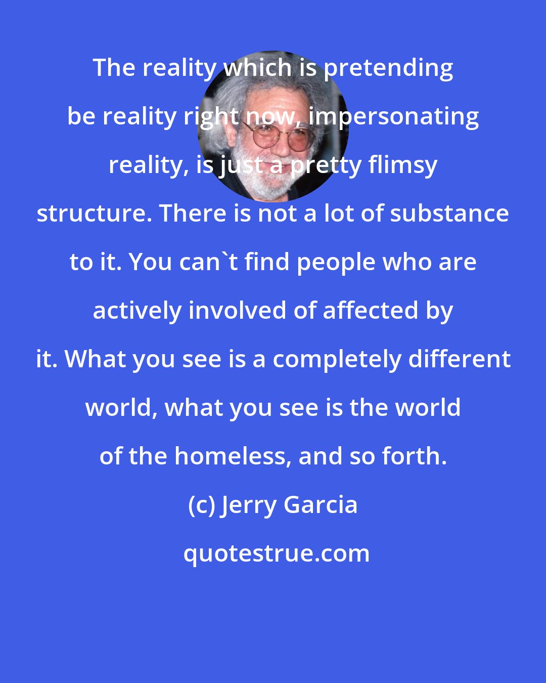 Jerry Garcia: The reality which is pretending be reality right now, impersonating reality, is just a pretty flimsy structure. There is not a lot of substance to it. You can't find people who are actively involved of affected by it. What you see is a completely different world, what you see is the world of the homeless, and so forth.