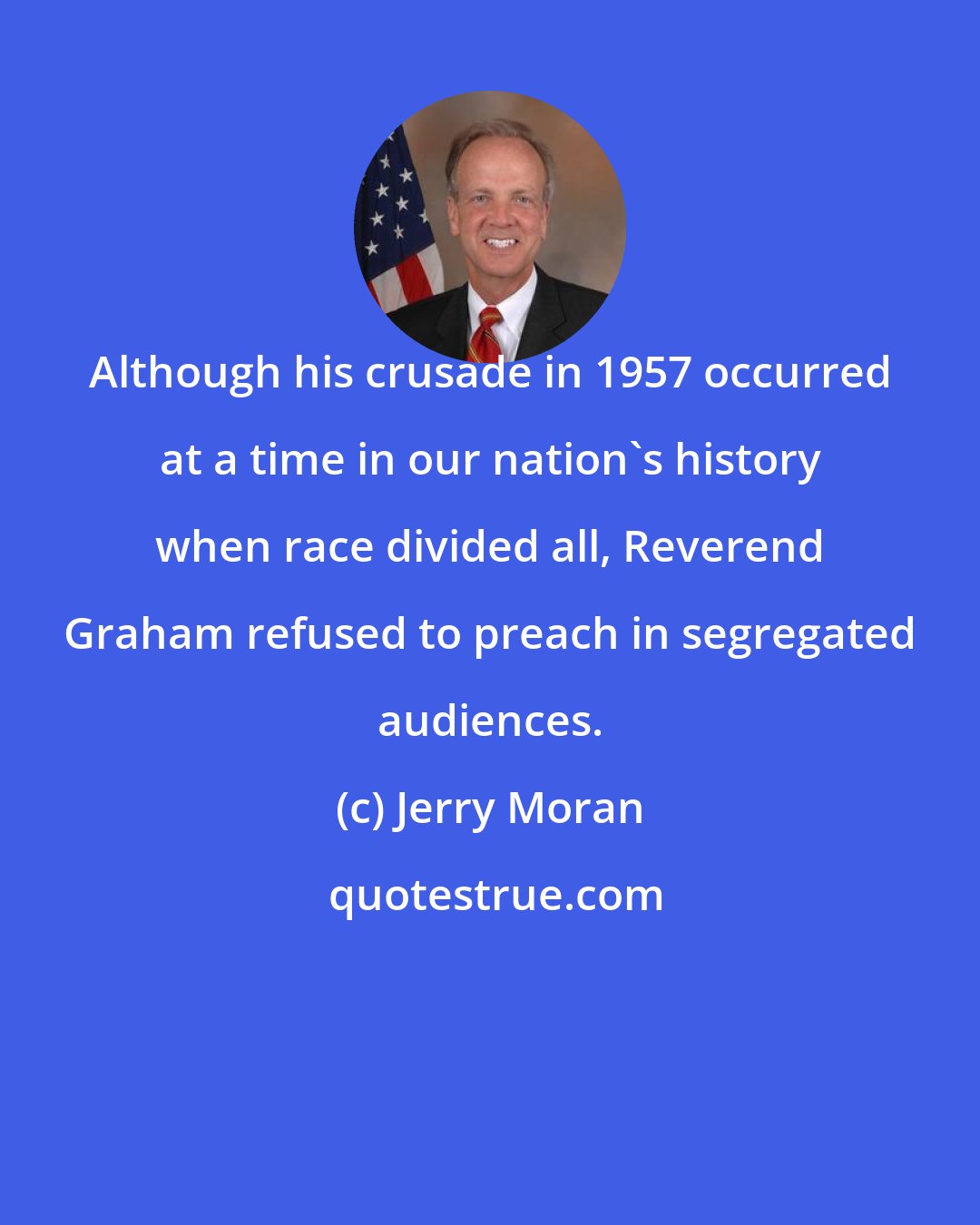 Jerry Moran: Although his crusade in 1957 occurred at a time in our nation's history when race divided all, Reverend Graham refused to preach in segregated audiences.