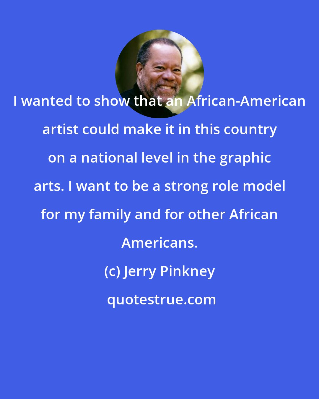 Jerry Pinkney: I wanted to show that an African-American artist could make it in this country on a national level in the graphic arts. I want to be a strong role model for my family and for other African Americans.