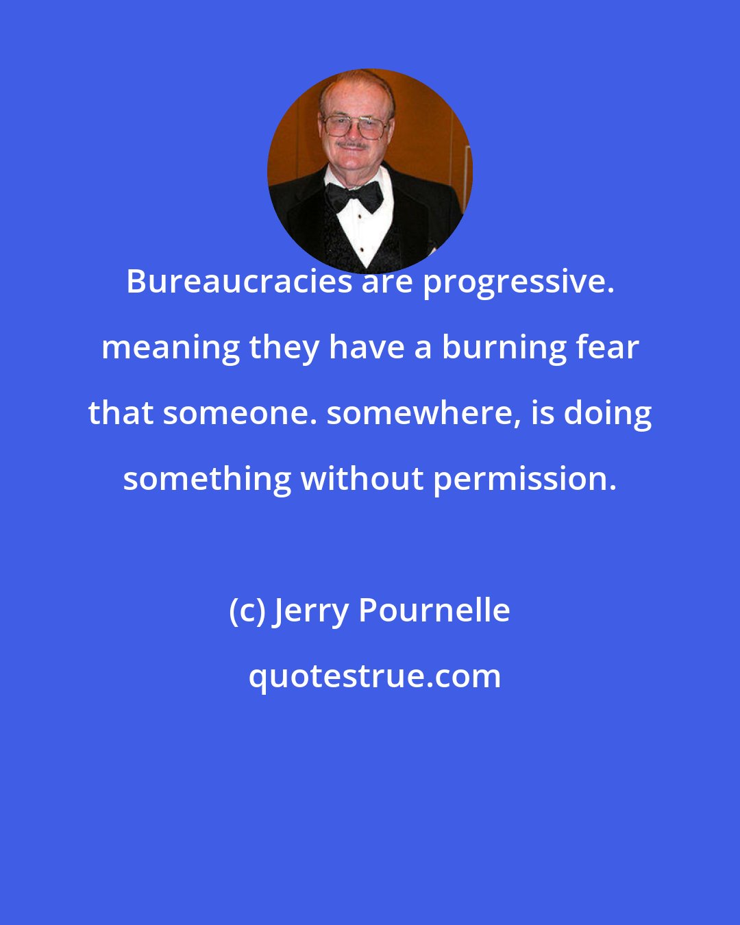 Jerry Pournelle: Bureaucracies are progressive. meaning they have a burning fear that someone. somewhere, is doing something without permission.