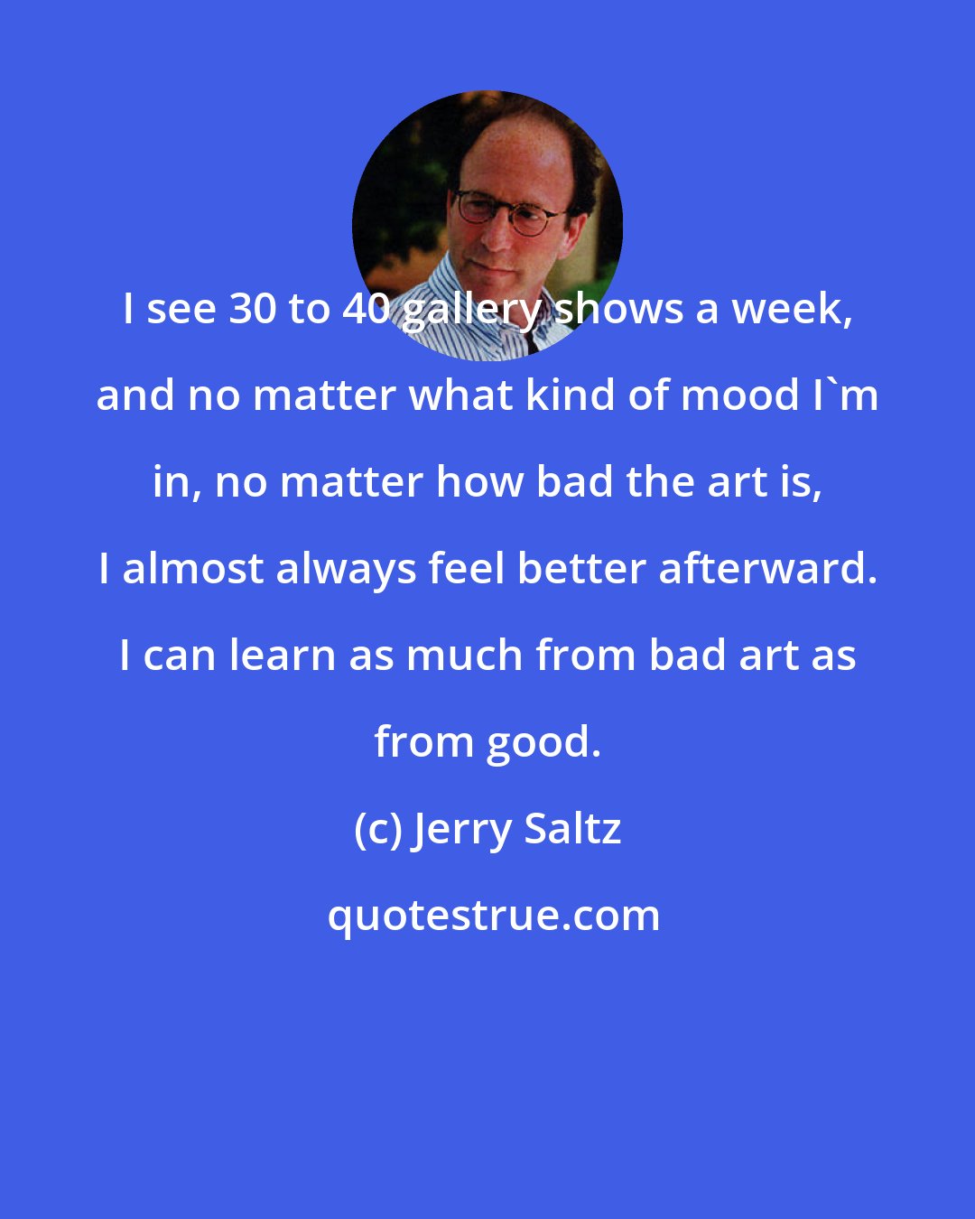 Jerry Saltz: I see 30 to 40 gallery shows a week, and no matter what kind of mood I'm in, no matter how bad the art is, I almost always feel better afterward. I can learn as much from bad art as from good.