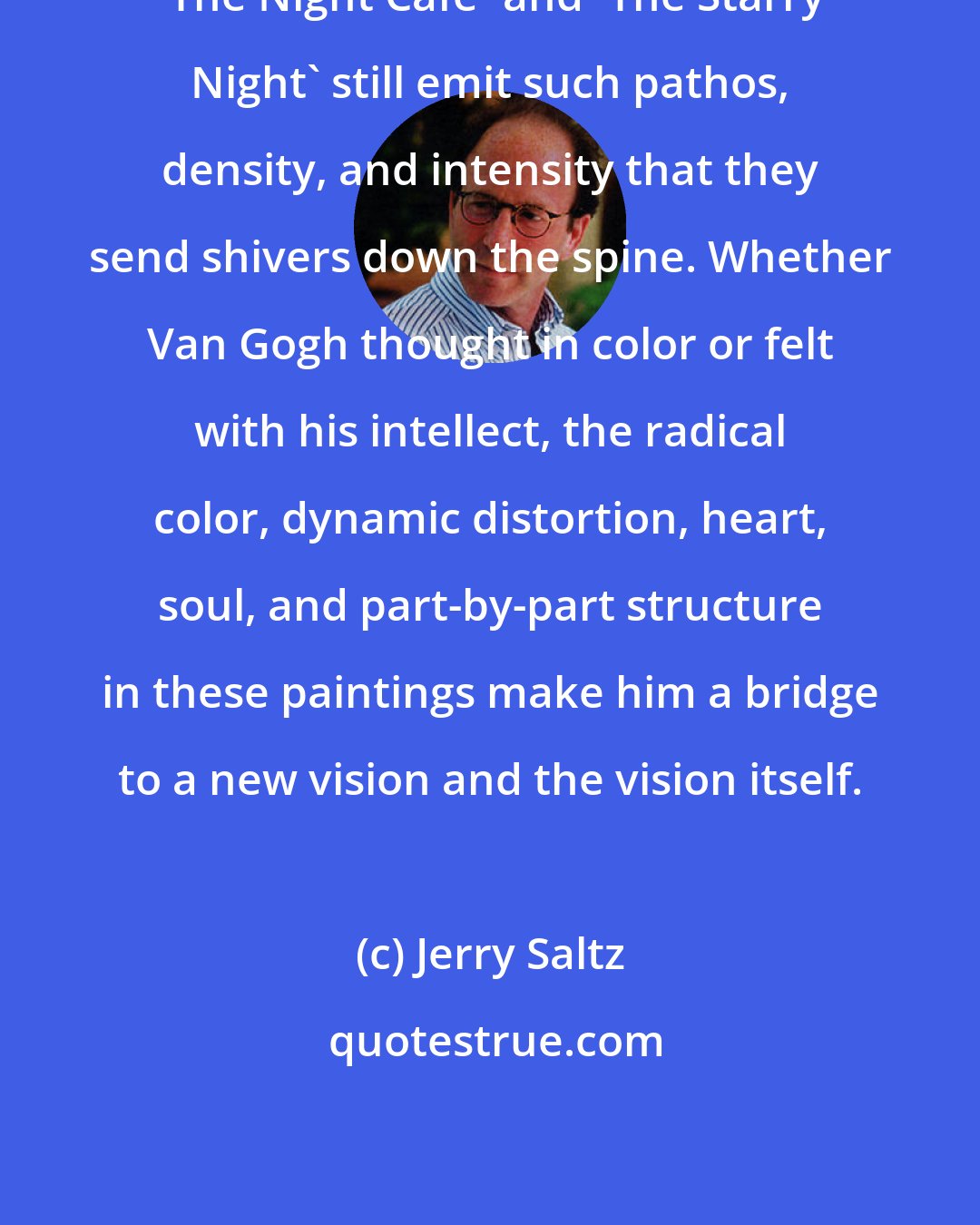 Jerry Saltz: 'The Night Cafe' and 'The Starry Night' still emit such pathos, density, and intensity that they send shivers down the spine. Whether Van Gogh thought in color or felt with his intellect, the radical color, dynamic distortion, heart, soul, and part-by-part structure in these paintings make him a bridge to a new vision and the vision itself.