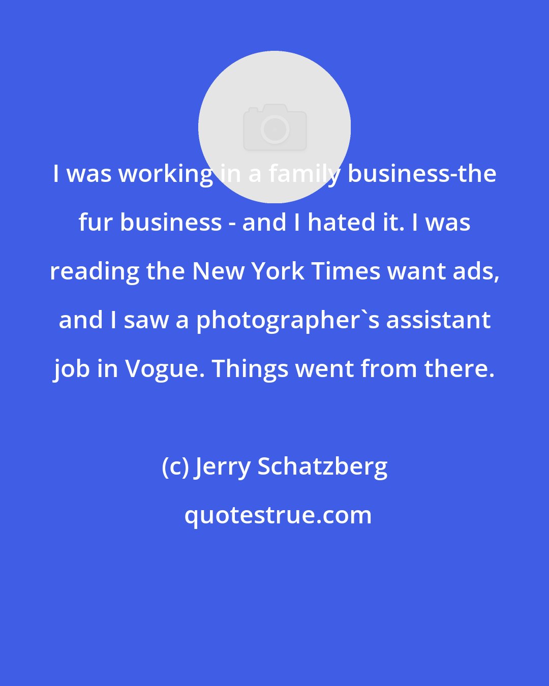 Jerry Schatzberg: I was working in a family business-the fur business - and I hated it. I was reading the New York Times want ads, and I saw a photographer's assistant job in Vogue. Things went from there.