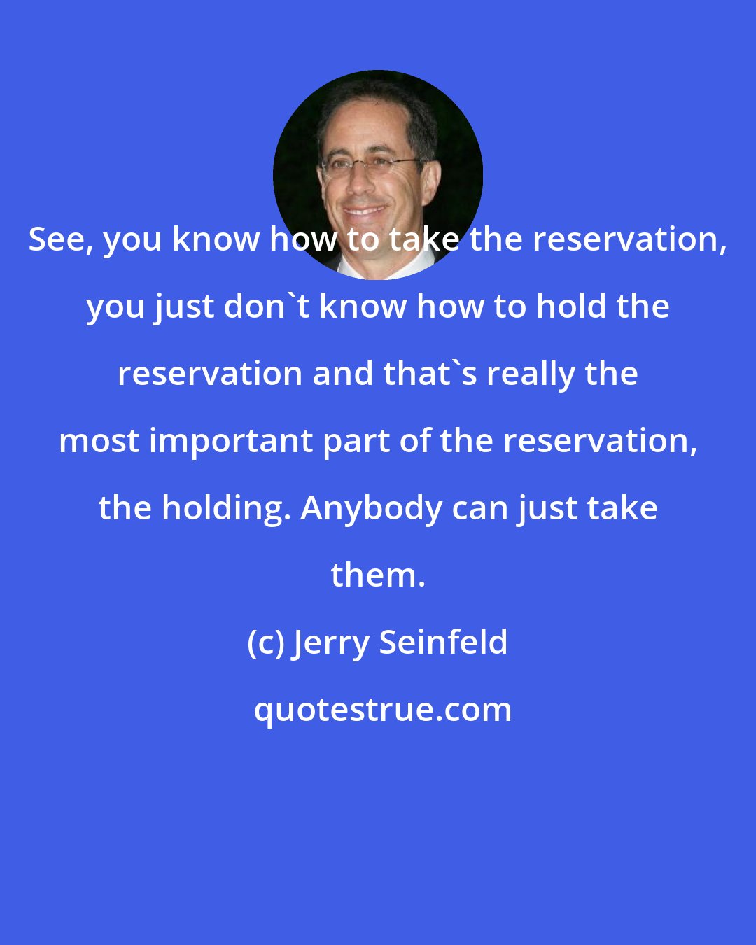 Jerry Seinfeld: See, you know how to take the reservation, you just don't know how to hold the reservation and that's really the most important part of the reservation, the holding. Anybody can just take them.