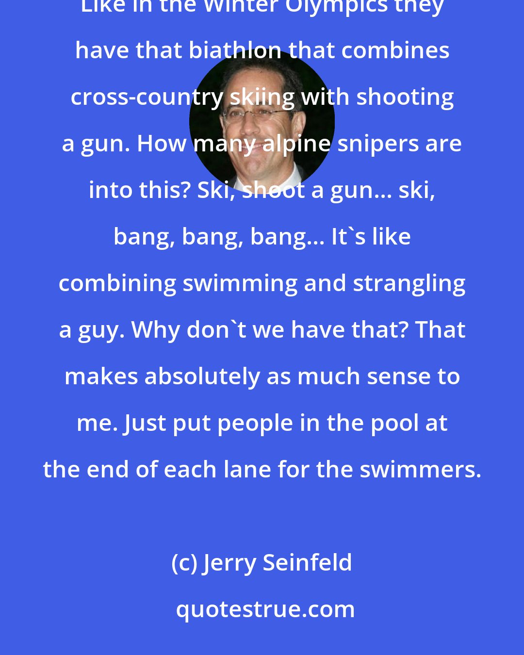 Jerry Seinfeld: Some of the events in the Olympics don't make sense to me. I don't understand the connection to any reality... Like in the Winter Olympics they have that biathlon that combines cross-country skiing with shooting a gun. How many alpine snipers are into this? Ski, shoot a gun... ski, bang, bang, bang... It's like combining swimming and strangling a guy. Why don't we have that? That makes absolutely as much sense to me. Just put people in the pool at the end of each lane for the swimmers.