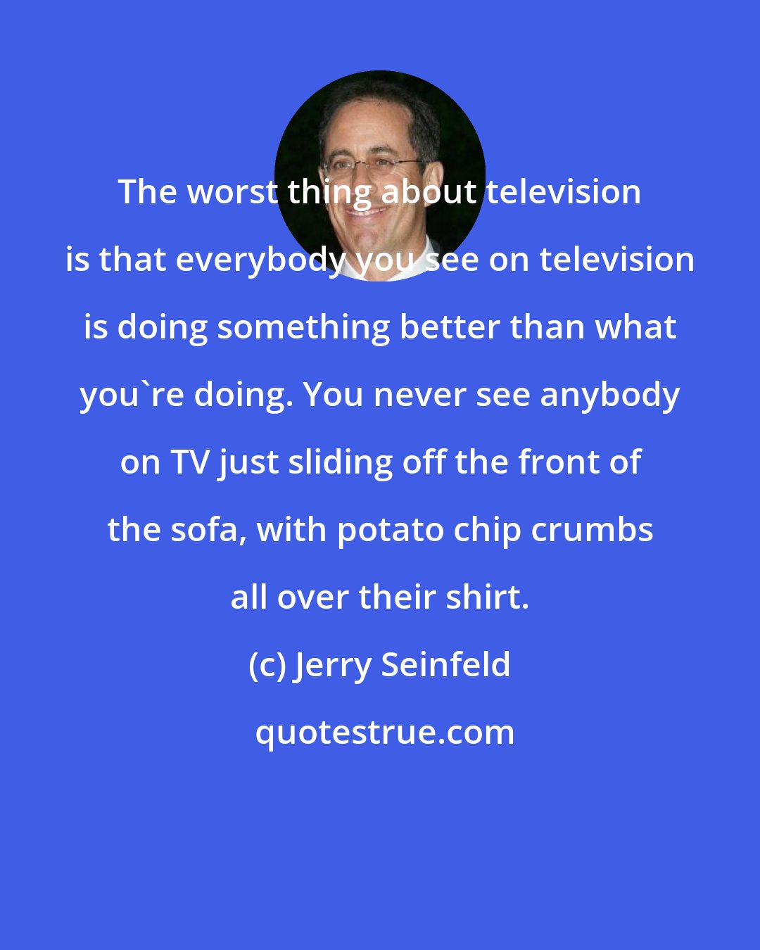 Jerry Seinfeld: The worst thing about television is that everybody you see on television is doing something better than what you're doing. You never see anybody on TV just sliding off the front of the sofa, with potato chip crumbs all over their shirt.