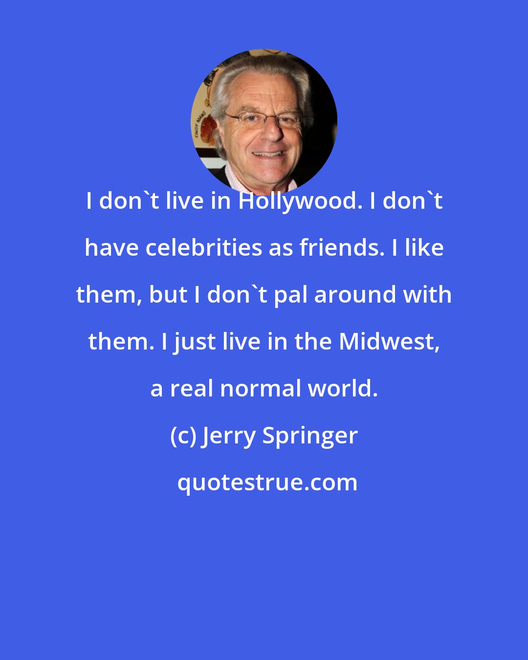 Jerry Springer: I don't live in Hollywood. I don't have celebrities as friends. I like them, but I don't pal around with them. I just live in the Midwest, a real normal world.