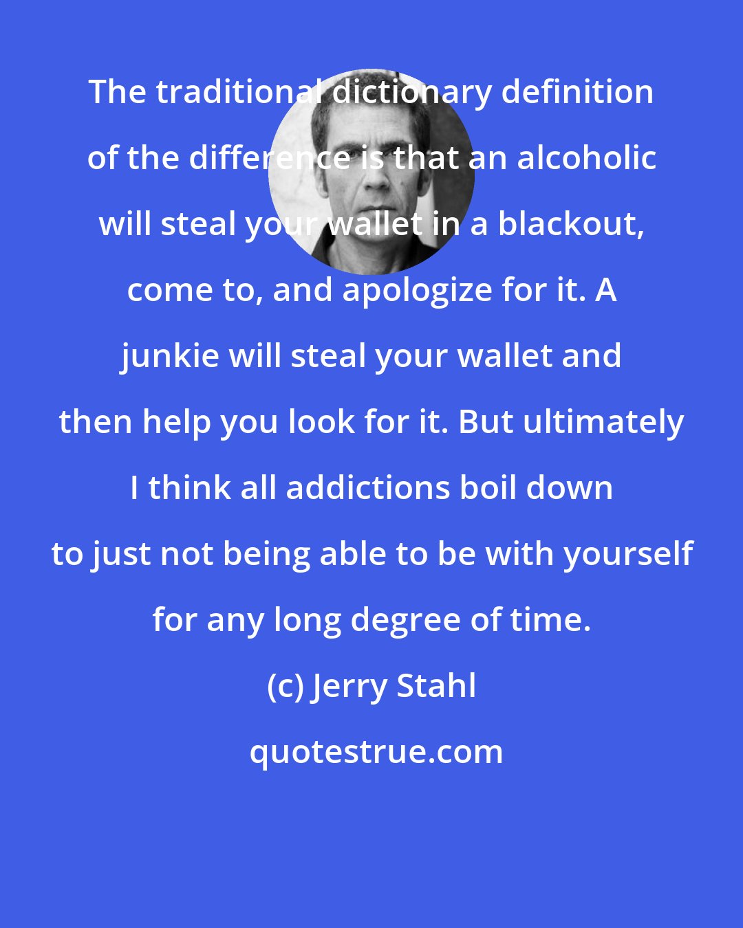 Jerry Stahl: The traditional dictionary definition of the difference is that an alcoholic will steal your wallet in a blackout, come to, and apologize for it. A junkie will steal your wallet and then help you look for it. But ultimately I think all addictions boil down to just not being able to be with yourself for any long degree of time.