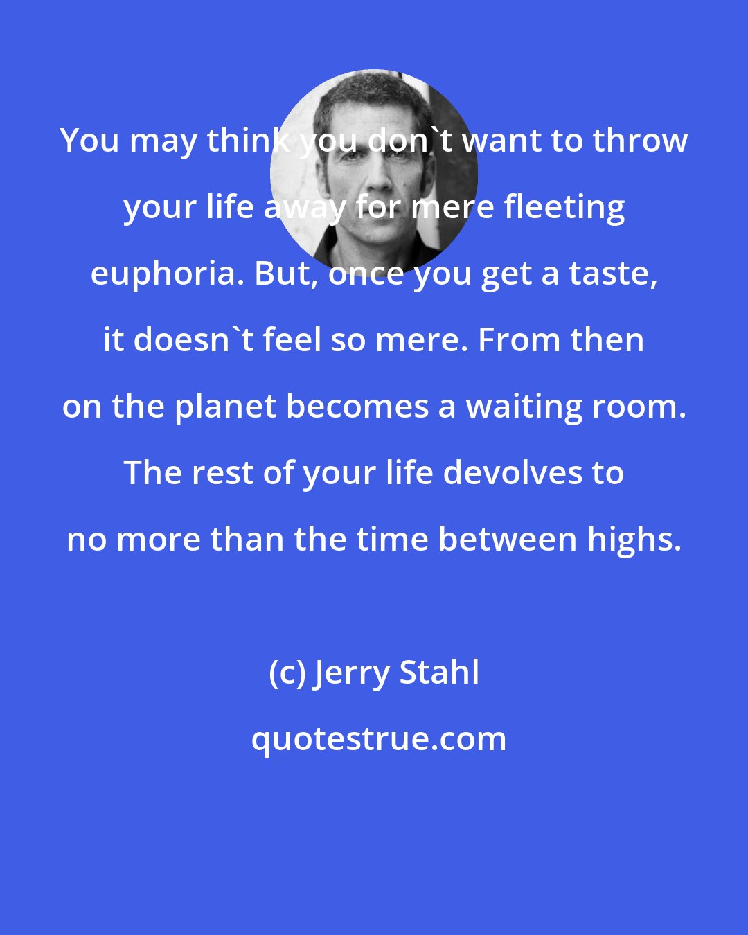 Jerry Stahl: You may think you don't want to throw your life away for mere fleeting euphoria. But, once you get a taste, it doesn't feel so mere. From then on the planet becomes a waiting room. The rest of your life devolves to no more than the time between highs.