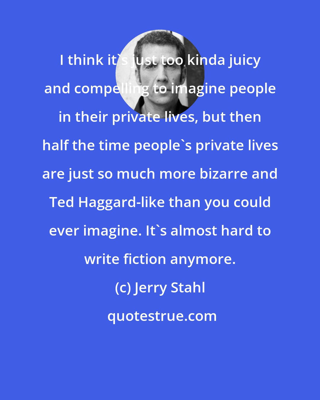 Jerry Stahl: I think it's just too kinda juicy and compelling to imagine people in their private lives, but then half the time people's private lives are just so much more bizarre and Ted Haggard-like than you could ever imagine. It's almost hard to write fiction anymore.