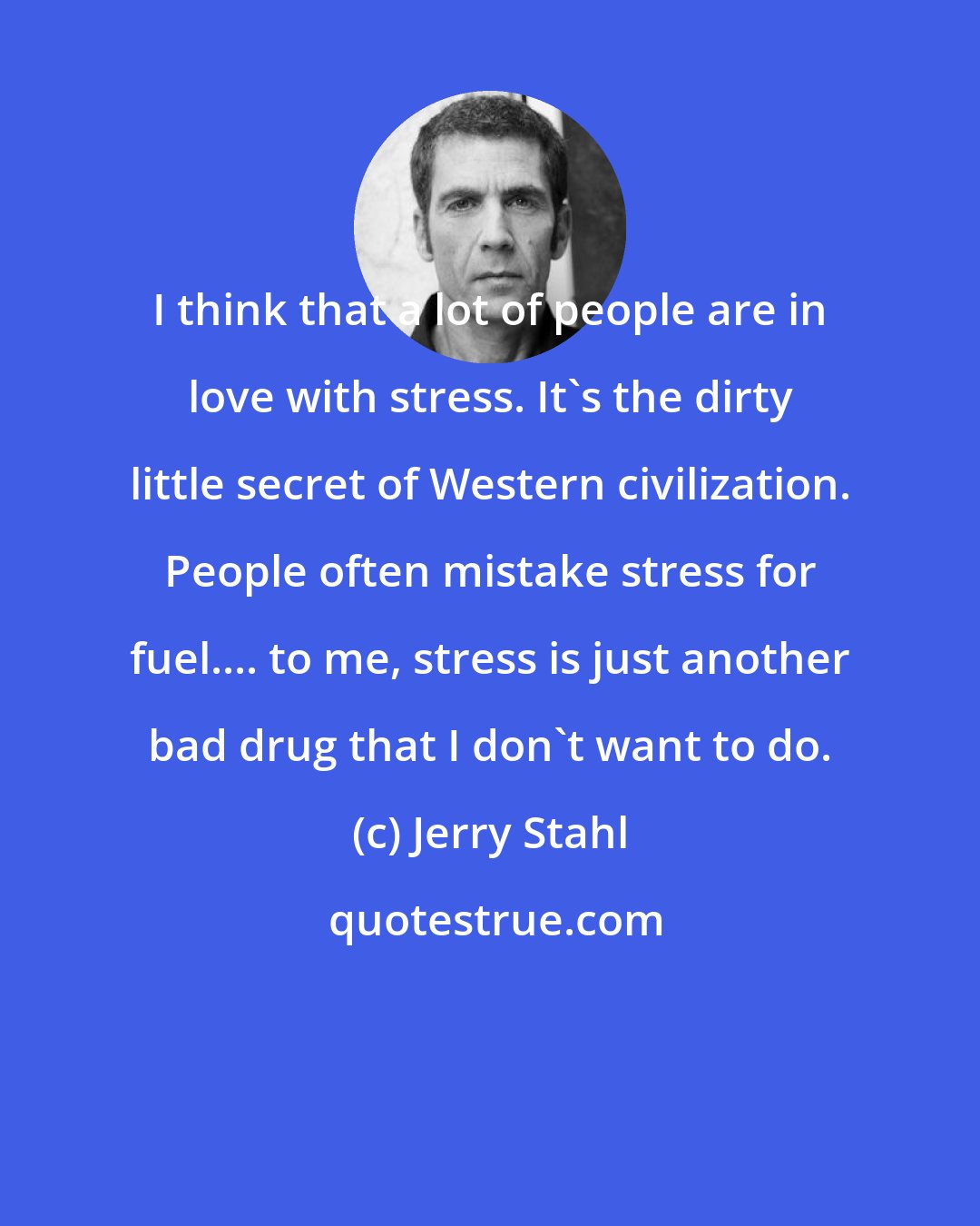 Jerry Stahl: I think that a lot of people are in love with stress. It's the dirty little secret of Western civilization. People often mistake stress for fuel.... to me, stress is just another bad drug that I don't want to do.