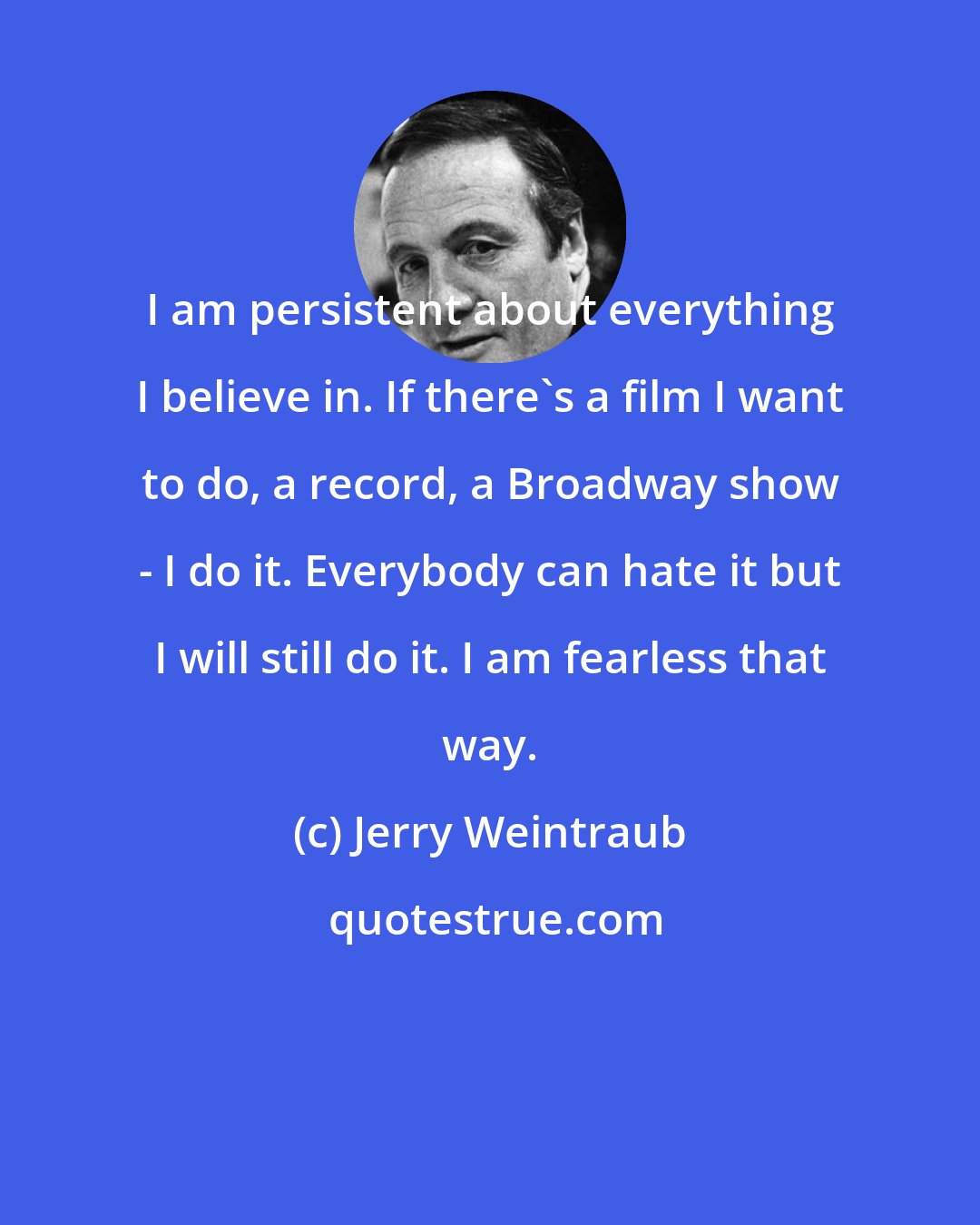 Jerry Weintraub: I am persistent about everything I believe in. If there's a film I want to do, a record, a Broadway show - I do it. Everybody can hate it but I will still do it. I am fearless that way.
