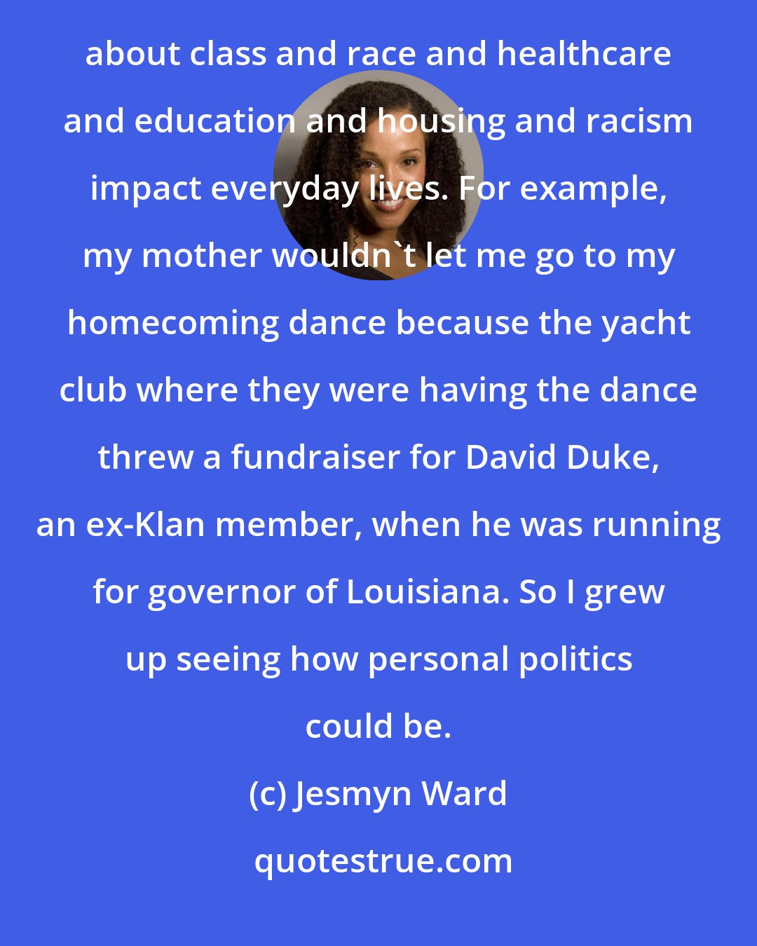 Jesmyn Ward: I'm writing about the things I see all around me. Growing up in Mississippi, I've seen how these backward ideas about class and race and healthcare and education and housing and racism impact everyday lives. For example, my mother wouldn't let me go to my homecoming dance because the yacht club where they were having the dance threw a fundraiser for David Duke, an ex-Klan member, when he was running for governor of Louisiana. So I grew up seeing how personal politics could be.