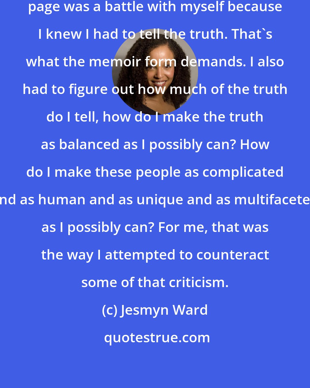 Jesmyn Ward: When I was writing the memoir, every page was a battle with myself because I knew I had to tell the truth. That's what the memoir form demands. I also had to figure out how much of the truth do I tell, how do I make the truth as balanced as I possibly can? How do I make these people as complicated and as human and as unique and as multifaceted as I possibly can? For me, that was the way I attempted to counteract some of that criticism.