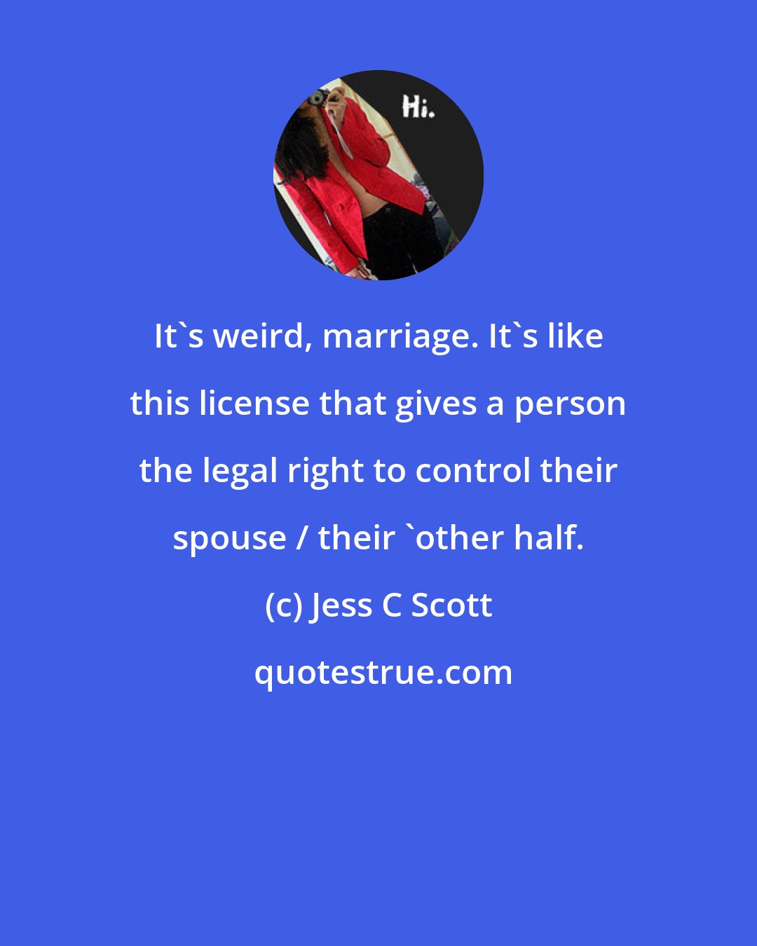 Jess C Scott: It's weird, marriage. It's like this license that gives a person the legal right to control their spouse / their 'other half.