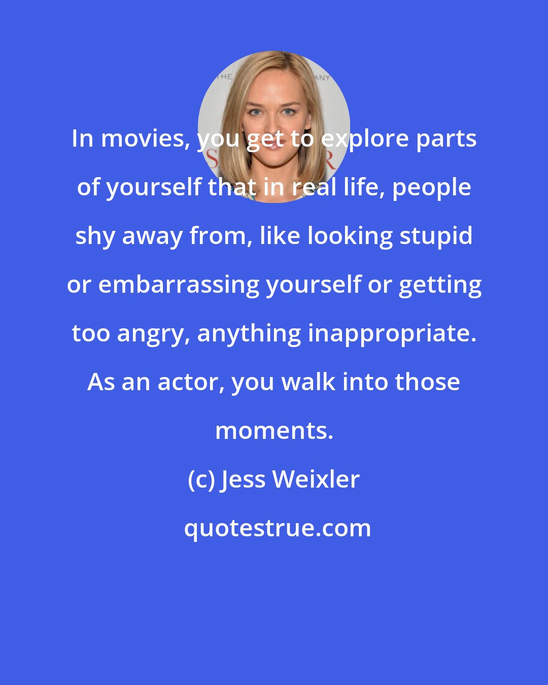 Jess Weixler: In movies, you get to explore parts of yourself that in real life, people shy away from, like looking stupid or embarrassing yourself or getting too angry, anything inappropriate. As an actor, you walk into those moments.