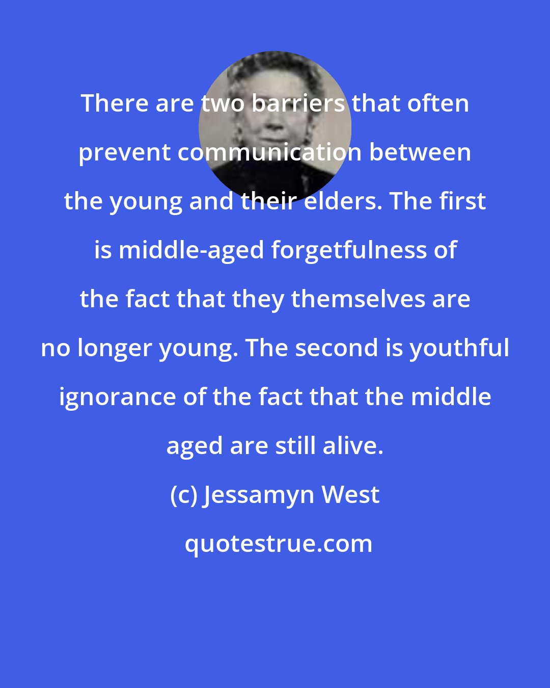 Jessamyn West: There are two barriers that often prevent communication between the young and their elders. The first is middle-aged forgetfulness of the fact that they themselves are no longer young. The second is youthful ignorance of the fact that the middle aged are still alive.
