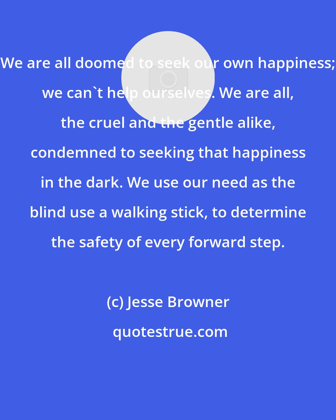 Jesse Browner: We are all doomed to seek our own happiness; we can't help ourselves. We are all, the cruel and the gentle alike, condemned to seeking that happiness in the dark. We use our need as the blind use a walking stick, to determine the safety of every forward step.