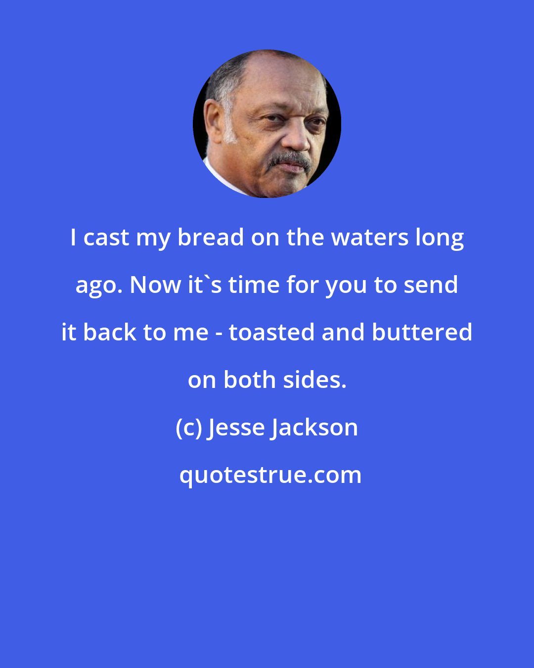 Jesse Jackson: I cast my bread on the waters long ago. Now it's time for you to send it back to me - toasted and buttered on both sides.