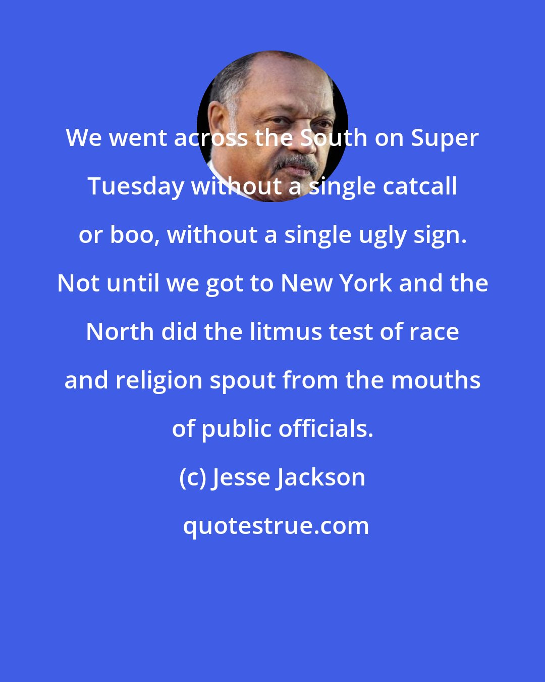 Jesse Jackson: We went across the South on Super Tuesday without a single catcall or boo, without a single ugly sign. Not until we got to New York and the North did the litmus test of race and religion spout from the mouths of public officials.