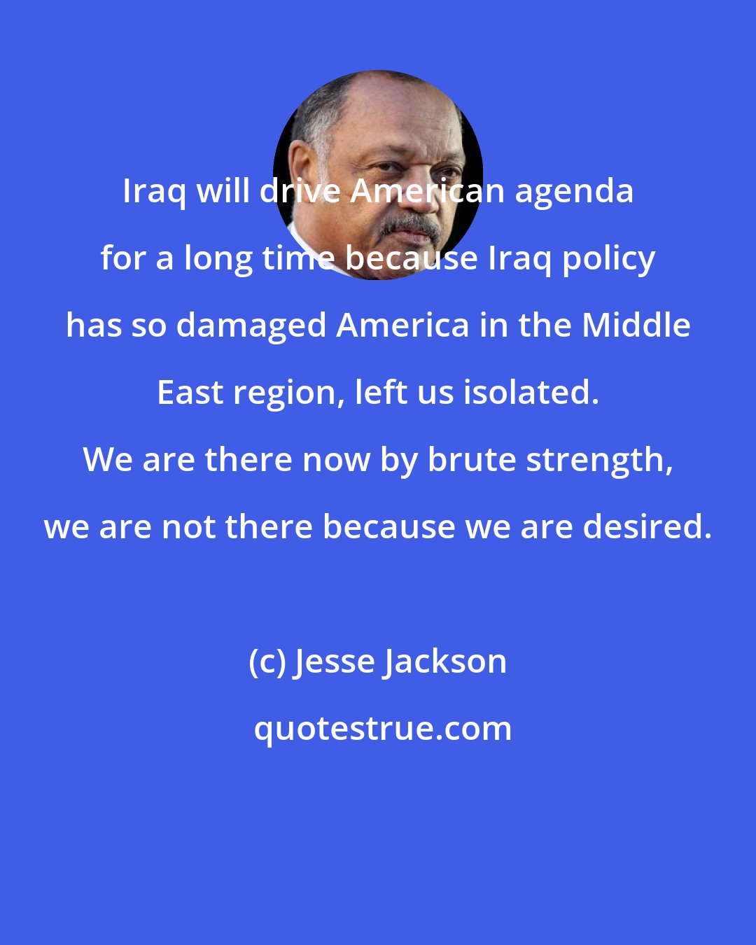 Jesse Jackson: Iraq will drive American agenda for a long time because Iraq policy has so damaged America in the Middle East region, left us isolated. We are there now by brute strength, we are not there because we are desired.