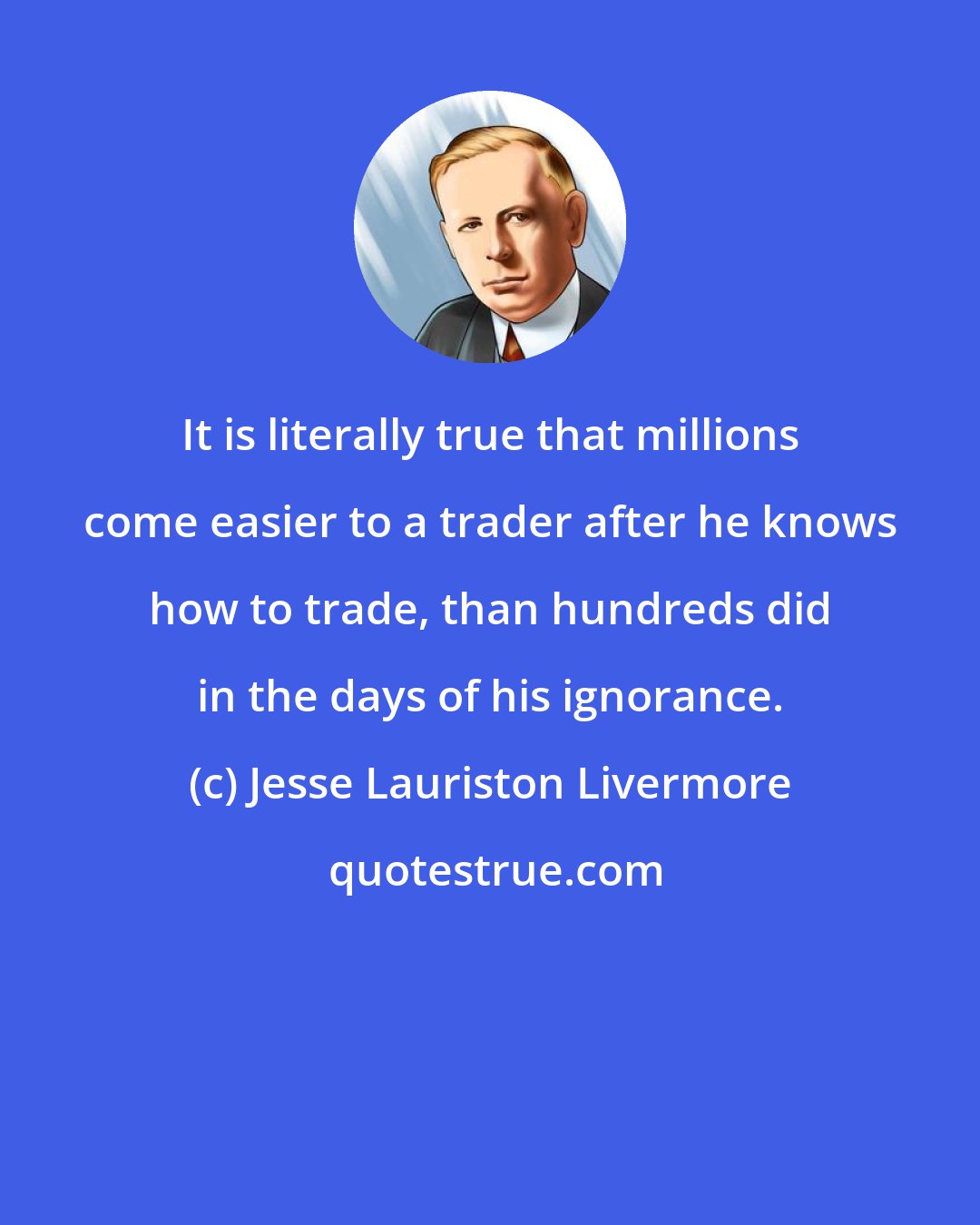 Jesse Lauriston Livermore: It is literally true that millions come easier to a trader after he knows how to trade, than hundreds did in the days of his ignorance.