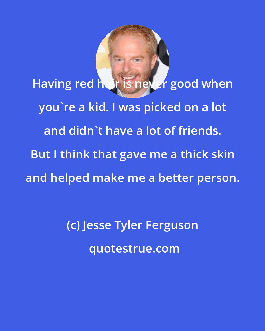 Jesse Tyler Ferguson: Having red hair is never good when you're a kid. I was picked on a lot and didn't have a lot of friends. But I think that gave me a thick skin and helped make me a better person.