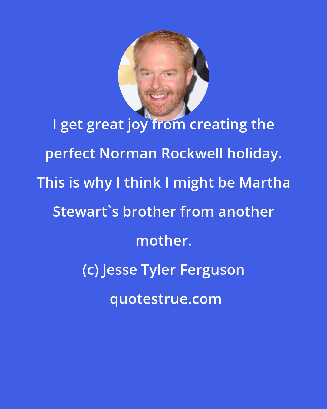 Jesse Tyler Ferguson: I get great joy from creating the perfect Norman Rockwell holiday. This is why I think I might be Martha Stewart's brother from another mother.