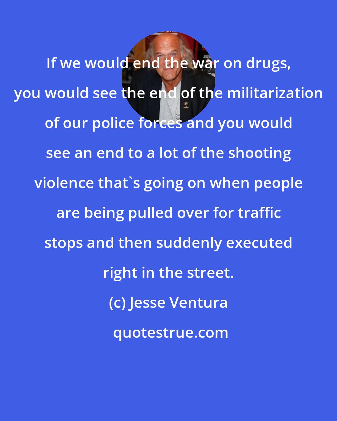 Jesse Ventura: If we would end the war on drugs, you would see the end of the militarization of our police forces and you would see an end to a lot of the shooting violence that's going on when people are being pulled over for traffic stops and then suddenly executed right in the street.