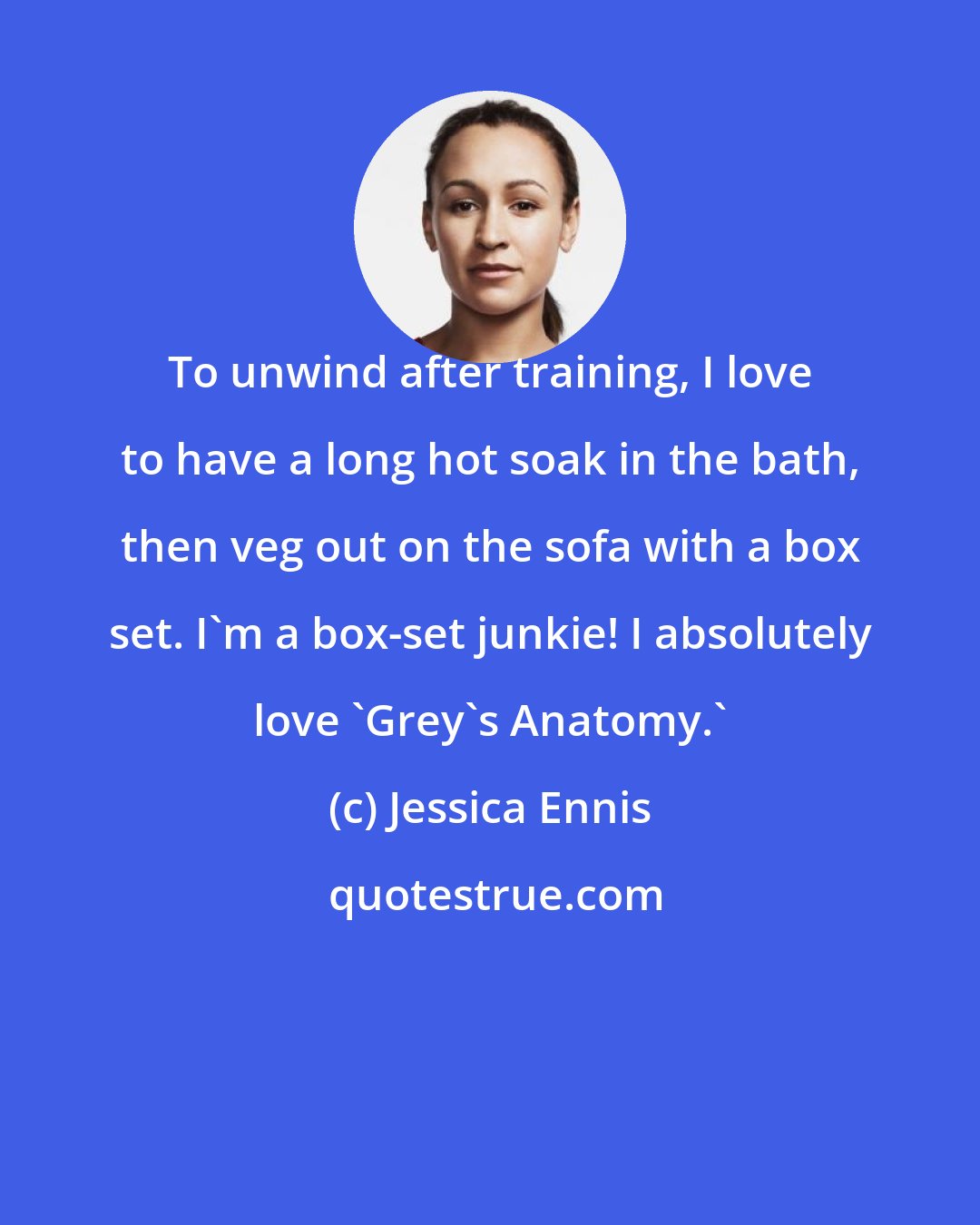Jessica Ennis: To unwind after training, I love to have a long hot soak in the bath, then veg out on the sofa with a box set. I'm a box-set junkie! I absolutely love 'Grey's Anatomy.'