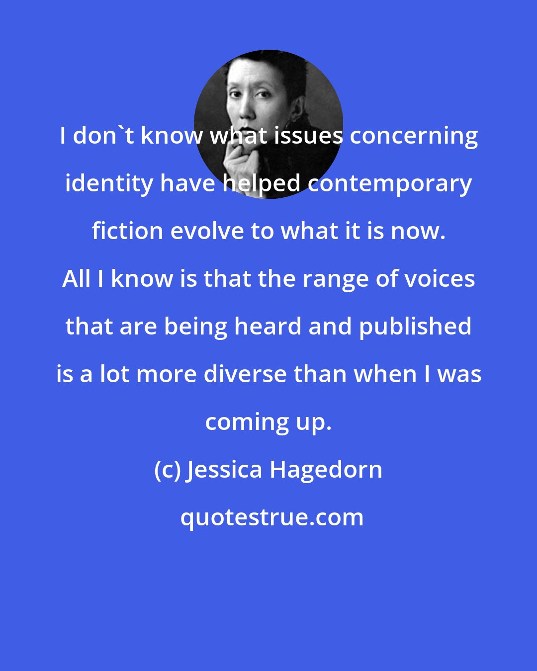 Jessica Hagedorn: I don't know what issues concerning identity have helped contemporary fiction evolve to what it is now. All I know is that the range of voices that are being heard and published is a lot more diverse than when I was coming up.