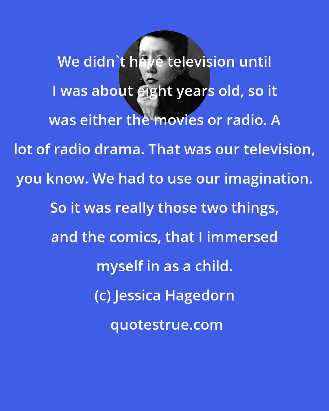 Jessica Hagedorn: We didn't have television until I was about eight years old, so it was either the movies or radio. A lot of radio drama. That was our television, you know. We had to use our imagination. So it was really those two things, and the comics, that I immersed myself in as a child.
