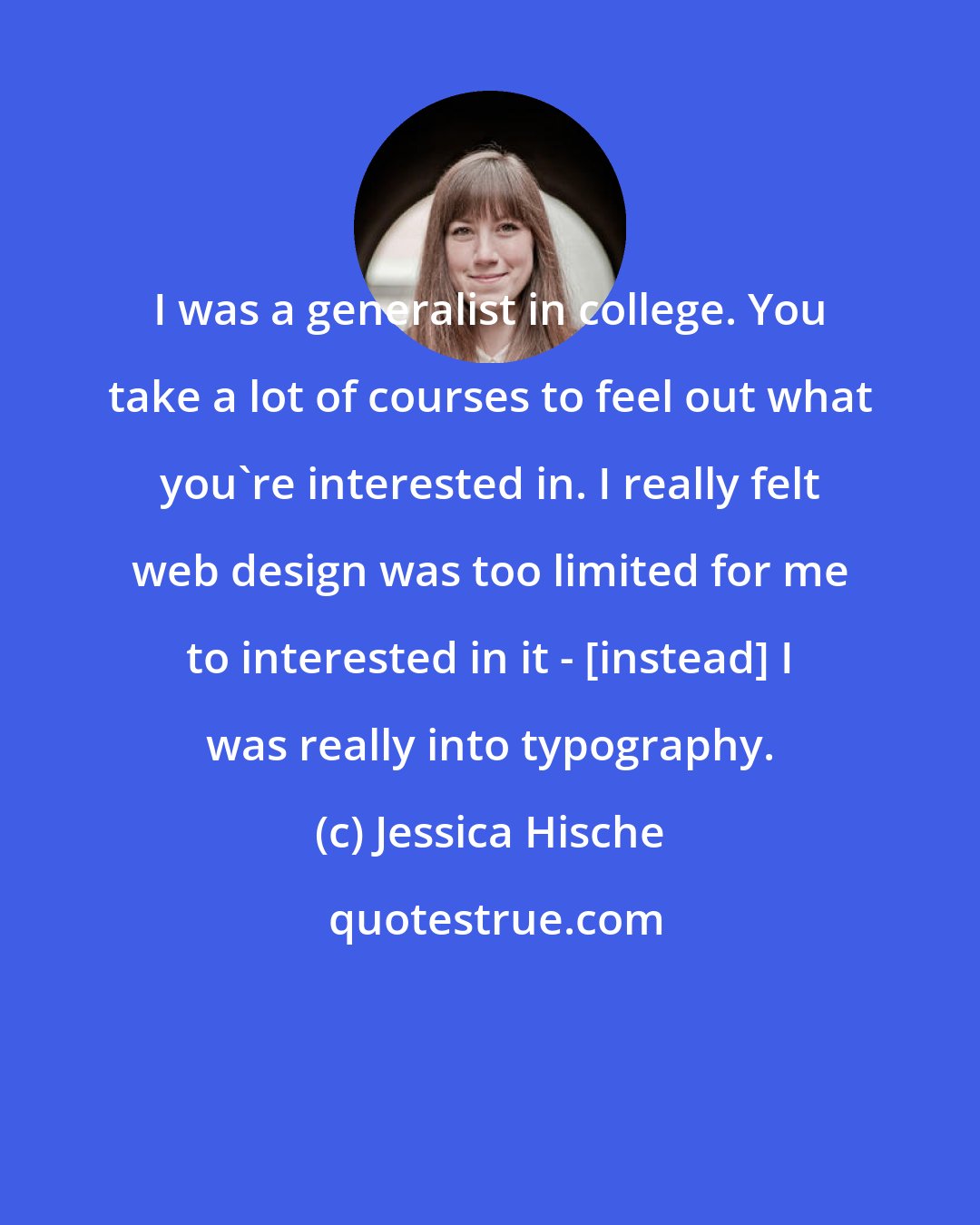 Jessica Hische: I was a generalist in college. You take a lot of courses to feel out what you're interested in. I really felt web design was too limited for me to interested in it - [instead] I was really into typography.