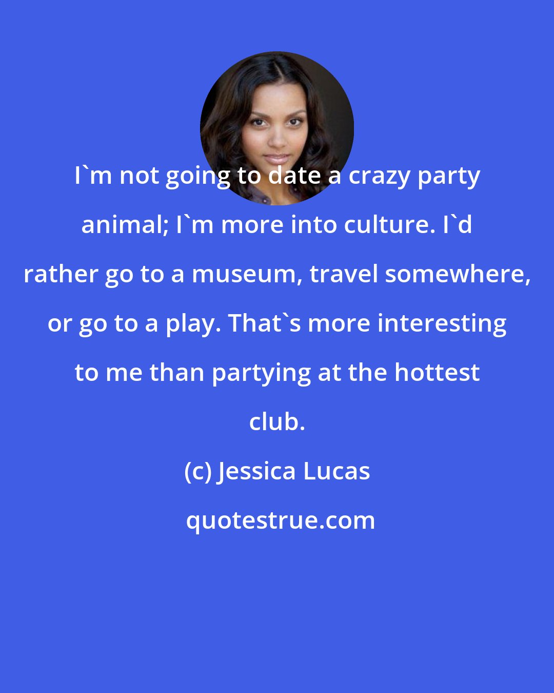 Jessica Lucas: I'm not going to date a crazy party animal; I'm more into culture. I'd rather go to a museum, travel somewhere, or go to a play. That's more interesting to me than partying at the hottest club.