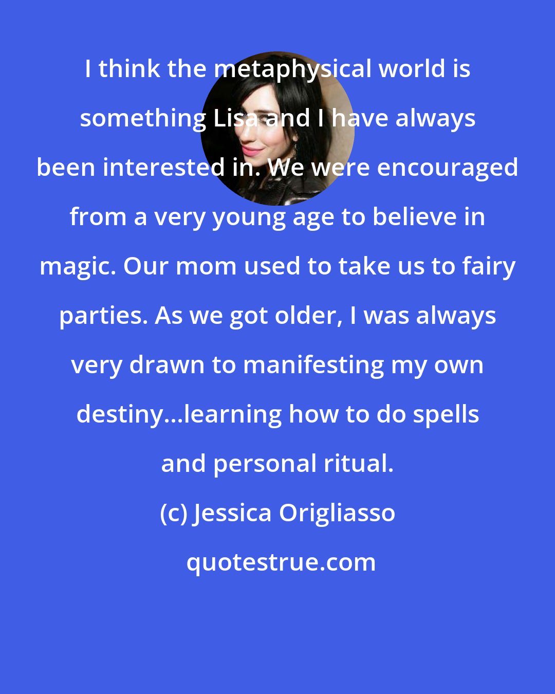 Jessica Origliasso: I think the metaphysical world is something Lisa and I have always been interested in. We were encouraged from a very young age to believe in magic. Our mom used to take us to fairy parties. As we got older, I was always very drawn to manifesting my own destiny...learning how to do spells and personal ritual.